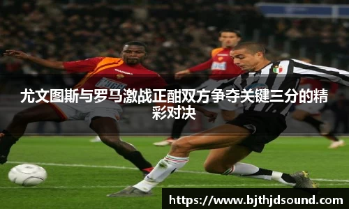 尤文图斯与罗马激战正酣双方争夺关键三分的精彩对决
